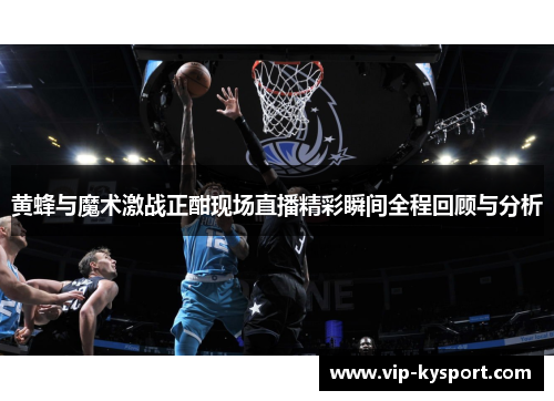 黄蜂与魔术激战正酣现场直播精彩瞬间全程回顾与分析