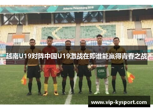 越南U19对阵中国U19激战在即谁能赢得青春之战